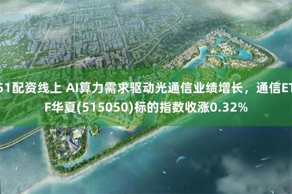 51配资线上 AI算力需求驱动光通信业绩增长，通信ETF华夏(515050)标的指数收涨0.32%