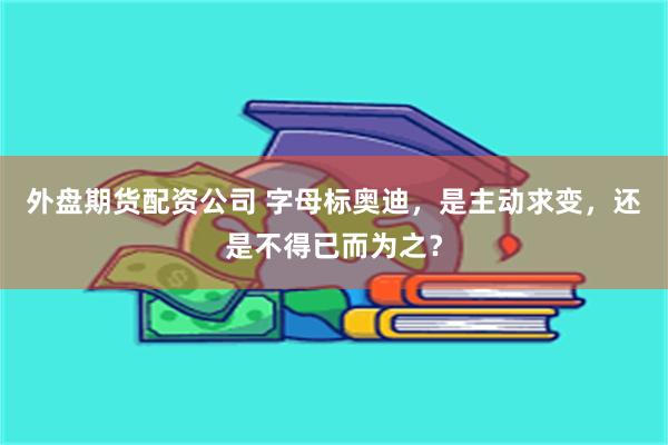 外盘期货配资公司 字母标奥迪，是主动求变，还是不得已而为之？