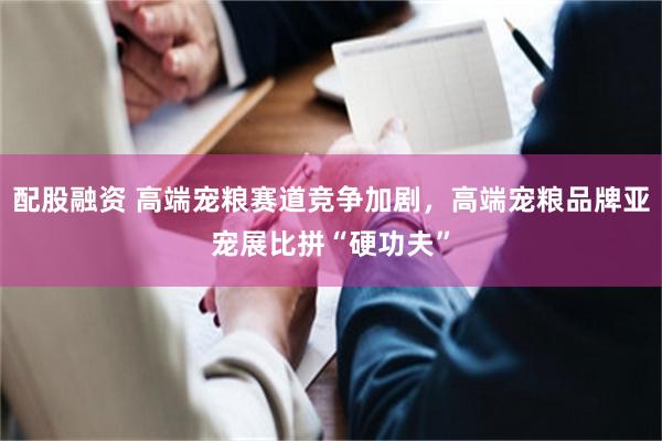 配股融资 高端宠粮赛道竞争加剧，高端宠粮品牌亚宠展比拼“硬功夫”