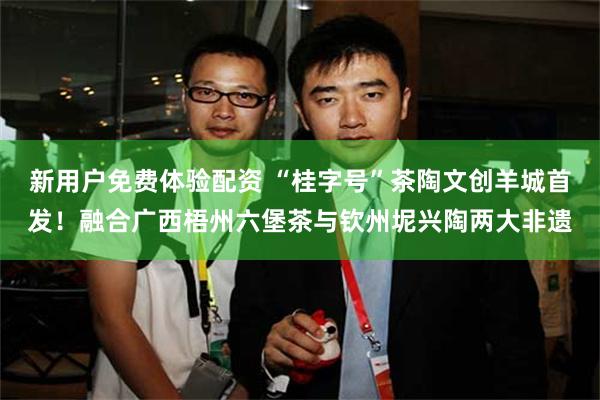 新用户免费体验配资 “桂字号”茶陶文创羊城首发！融合广西梧州六堡茶与钦州坭兴陶两大非遗