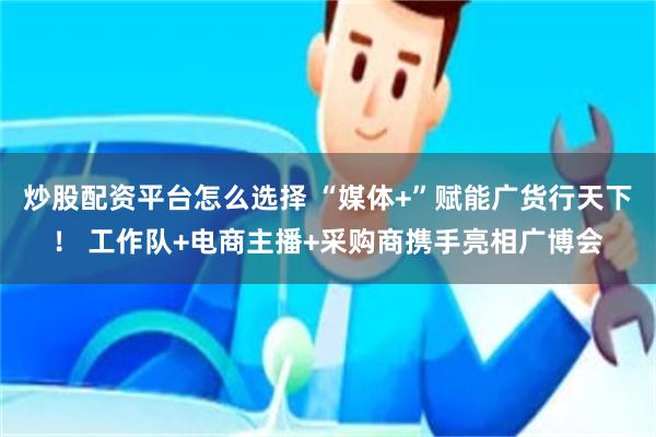 炒股配资平台怎么选择 “媒体+”赋能广货行天下！ 工作队+电商主播+采购商携手亮相广博会