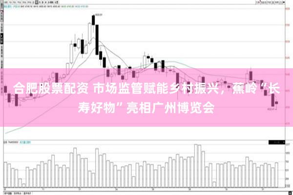 合肥股票配资 市场监管赋能乡村振兴，蕉岭“长寿好物”亮相广州博览会