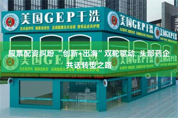 股票配资纠纷 “创新+出海”双轮驱动  头部药企共话转型之路
