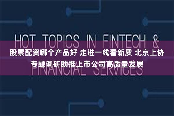 股票配资哪个产品好 走进一线看新质 北京上协专题调研助推上市公司高质量发展
