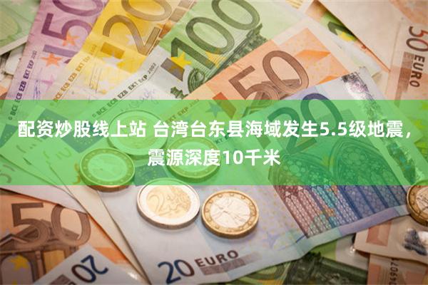 配资炒股线上站 台湾台东县海域发生5.5级地震，震源深度10千米