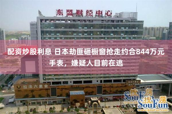 配资炒股利息 日本劫匪砸橱窗抢走约合844万元手表，嫌疑人目前在逃
