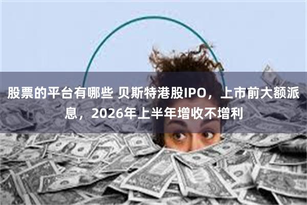 股票的平台有哪些 贝斯特港股IPO，上市前大额派息，2026年上半年增收不增利