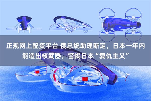正规网上配资平台 俄总统助理断定，日本一年内能造出核武器，警惕日本“复仇主义”