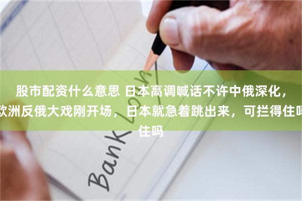 股市配资什么意思 日本高调喊话不许中俄深化，欧洲反俄大戏刚开场，日本就急着跳出来，可拦得住吗