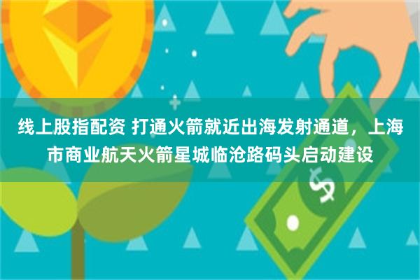 线上股指配资 打通火箭就近出海发射通道，上海市商业航天火箭星城临沧路码头启动建设