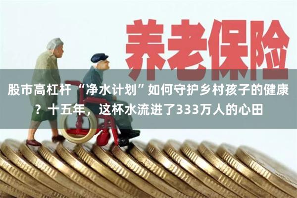 股市高杠杆 “净水计划”如何守护乡村孩子的健康？十五年，这杯水流进了333万人的心田