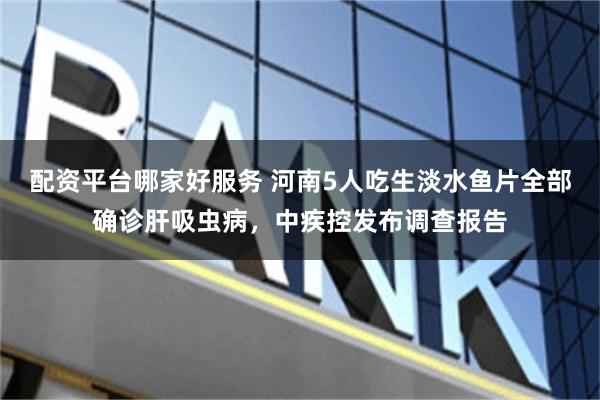 配资平台哪家好服务 河南5人吃生淡水鱼片全部确诊肝吸虫病，中疾控发布调查报告