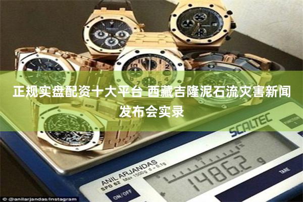 正规实盘配资十大平台 西藏吉隆泥石流灾害新闻发布会实录