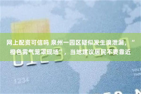 网上配资可信吗 泉州一园区疑似发生溴泄漏，“橙色雾气笼罩现场”，当地建议居民不要靠近