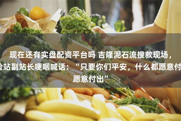 现在还有实盘配资平台吗 吉隆泥石流搜救现场，边检站副站长哽咽喊话：“只要你们平安，什么都愿意付出”