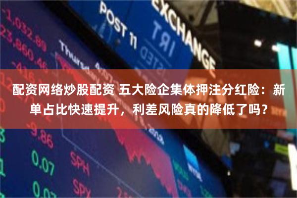 配资网络炒股配资 五大险企集体押注分红险：新单占比快速提升，利差风险真的降低了吗？