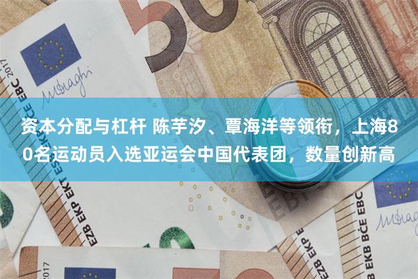 资本分配与杠杆 陈芋汐、覃海洋等领衔，上海80名运动员入选亚运会中国代表团，数量创新高
