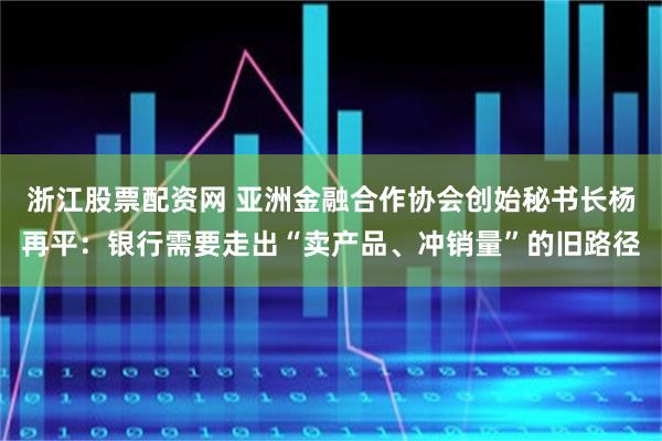 浙江股票配资网 亚洲金融合作协会创始秘书长杨再平：银行需要走出“卖产品、冲销量”的旧路径