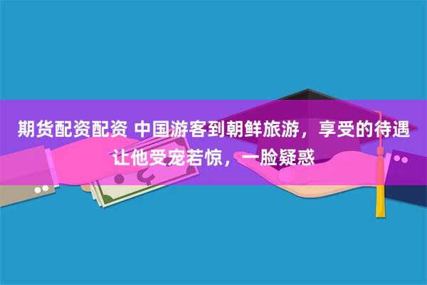 期货配资配资 中国游客到朝鲜旅游，享受的待遇让他受宠若惊，一脸疑惑