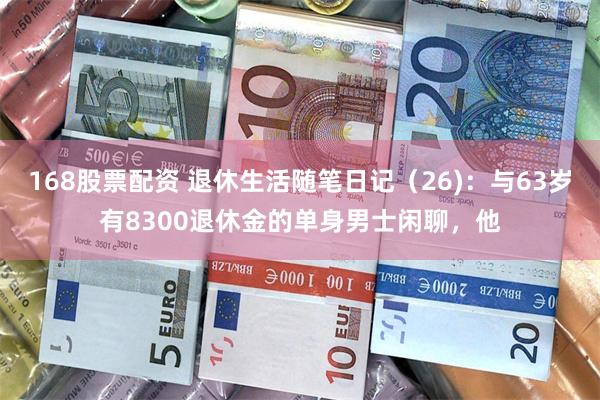 168股票配资 退休生活随笔日记（26)：与63岁有8300退休金的单身男士闲聊，他
