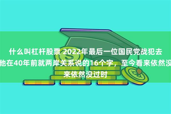 什么叫杠杆股票 2022年最后一位国民党战犯去世，他在40年前就两岸关系说的16个字，至今看来依然没过时