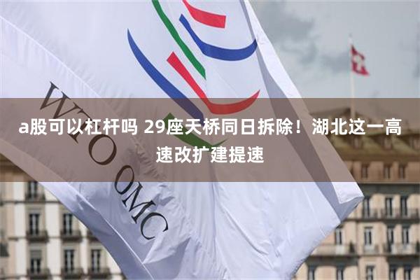 a股可以杠杆吗 29座天桥同日拆除!湖北这一高速改扩建提速