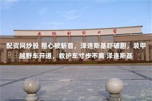 配资网炒股 担心被斩首,泽连斯基吓破胆,装甲越野车开道,救护车寸步不离 泽连斯基