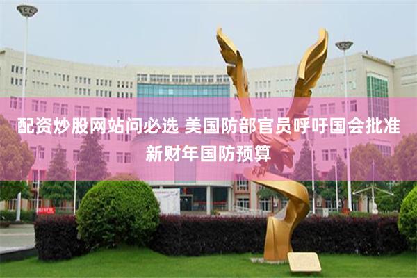 配资炒股网站问必选 美国防部官员呼吁国会批准新财年国防预算