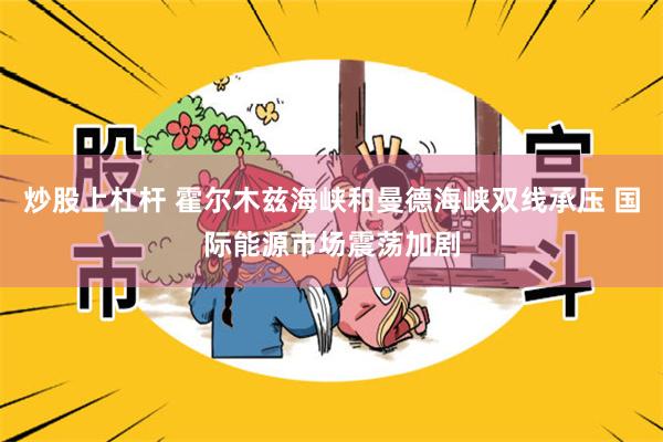 炒股上杠杆 霍尔木兹海峡和曼德海峡双线承压 国际能源市场震荡加剧