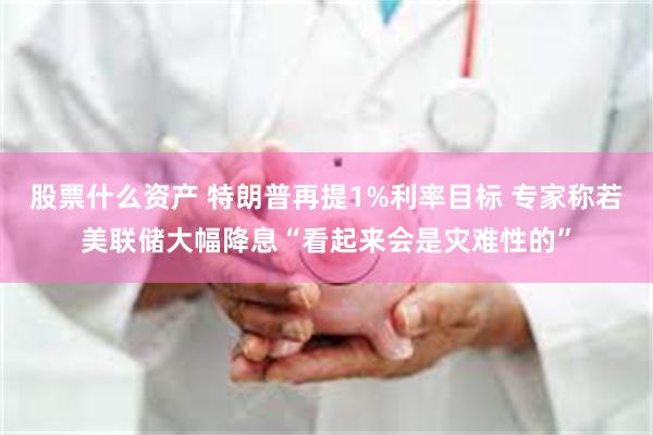 股票什么资产 特朗普再提1%利率目标 专家称若美联储大幅降息“看起来会是灾难性的”