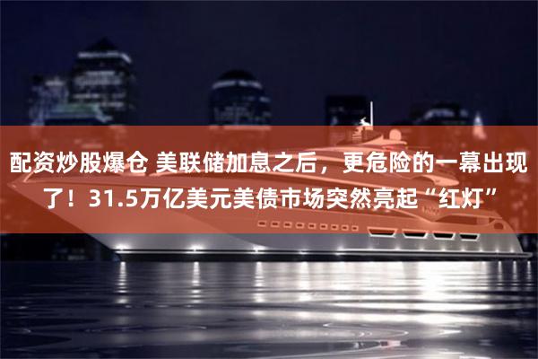配资炒股爆仓 美联储加息之后，更危险的一幕出现了！31.5万亿美元美债市场突然亮起“红灯”