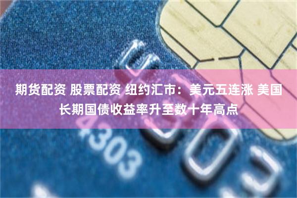 期货配资 股票配资 纽约汇市:美元五连涨 美国长期国债收益率升至数十年高点