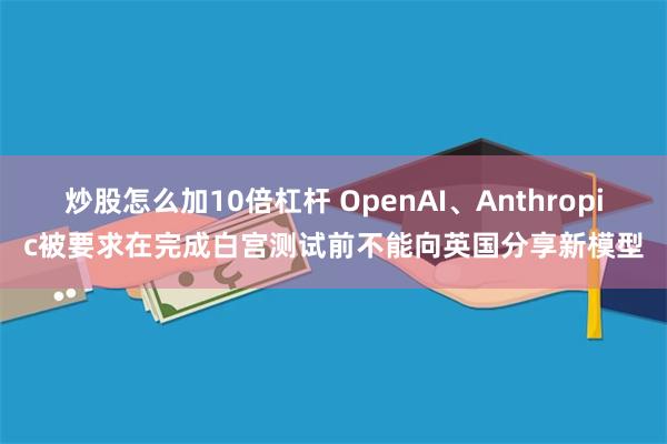 炒股怎么加10倍杠杆 OpenAI、Anthropic被要求在完成白宫测试前不能向英国分享新模型
