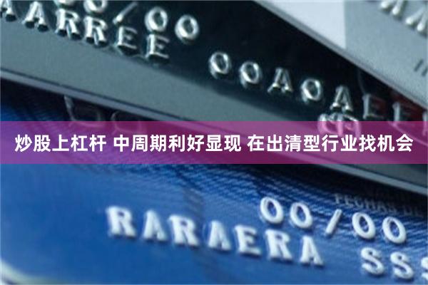 炒股上杠杆 中周期利好显现 在出清型行业找机会