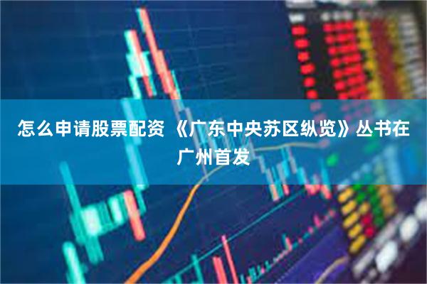 怎么申请股票配资 《广东中央苏区纵览》丛书在广州首发