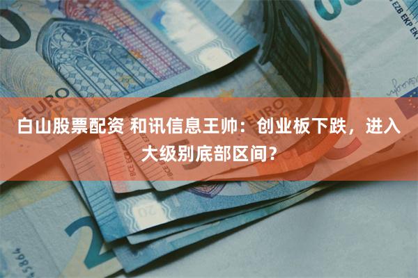白山股票配资 和讯信息王帅：创业板下跌，进入大级别底部区间？