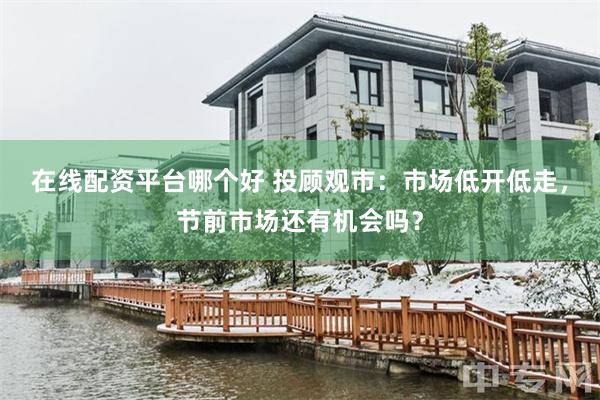 在线配资平台哪个好 投顾观市：市场低开低走，节前市场还有机会吗？