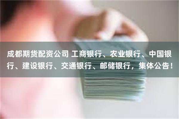 成都期货配资公司 工商银行、农业银行、中国银行、建设银行、交通银行、邮储银行，集体公告！