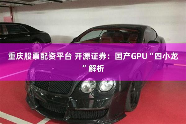 重庆股票配资平台 开源证券：国产GPU“四小龙”解析