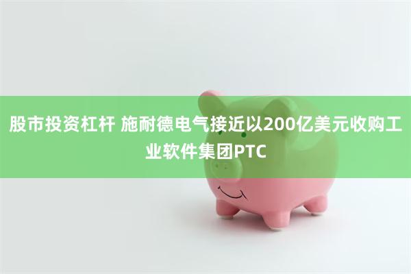 股市投资杠杆 施耐德电气接近以200亿美元收购工业软件集团PTC