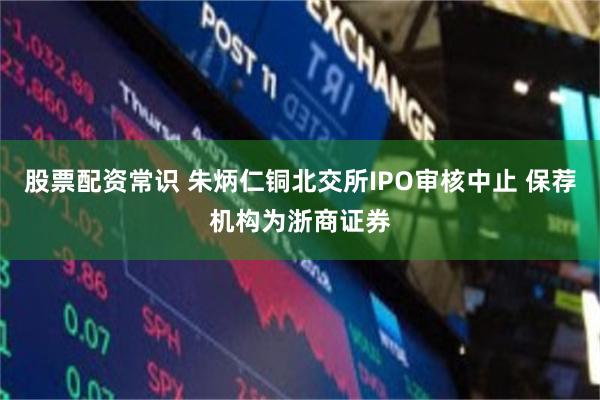 股票配资常识 朱炳仁铜北交所IPO审核中止 保荐机构为浙商证券