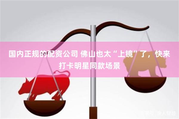 国内正规的配资公司 佛山也太“上镜”了，快来打卡明星同款场景