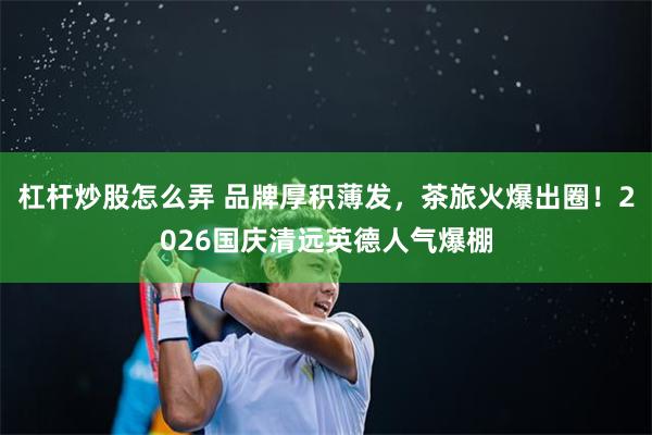 杠杆炒股怎么弄 品牌厚积薄发，茶旅火爆出圈！2026国庆清远英德人气爆棚