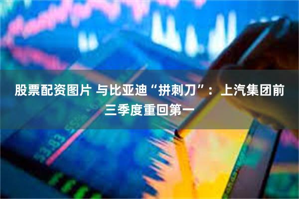 股票配资图片 与比亚迪“拼刺刀”：上汽集团前三季度重回第一