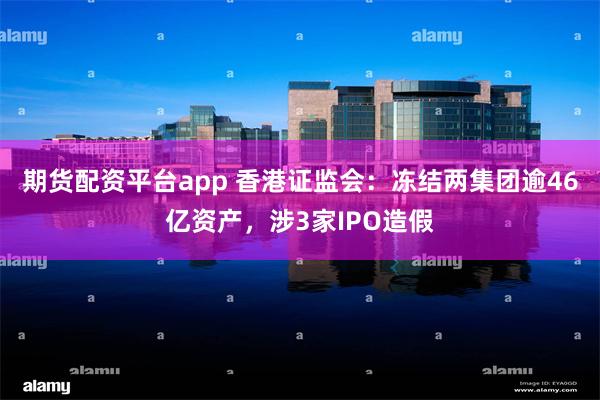 期货配资平台app 香港证监会:冻结两集团逾46亿资产,涉3家IPO造假