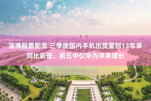 淄博股票配资 三季度国内手机出货量创13年来同比新低,前五中仅华为苹果增长