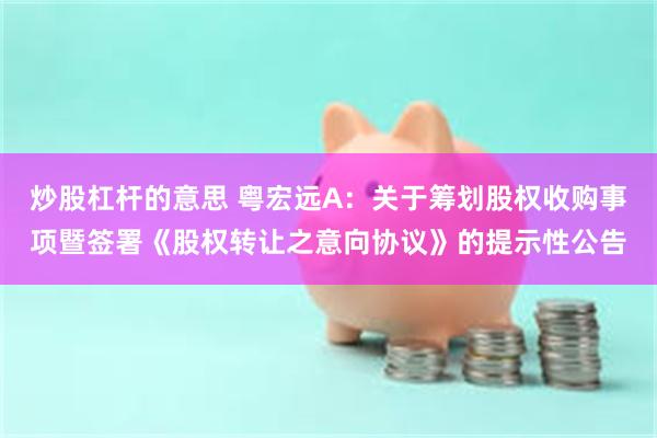 炒股杠杆的意思 粤宏远A：关于筹划股权收购事项暨签署《股权转让之意向协议》的提示性公告