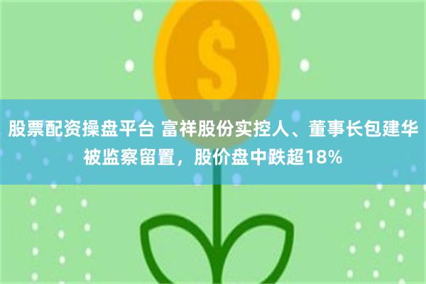 股票配资操盘平台 富祥股份实控人、董事长包建华被监察留置,股价盘中跌超18%