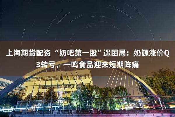 上海期货配资 “奶吧第一股”遇困局:奶源涨价Q3转亏,一鸣食品迎来短期阵痛