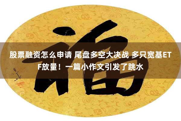 股票融资怎么申请 尾盘多空大决战 多只宽基ETF放量！一篇小作文引发了跳水